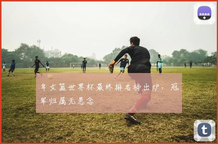 年女篮世界杯最终排名榜出炉,冠军归属无悬念