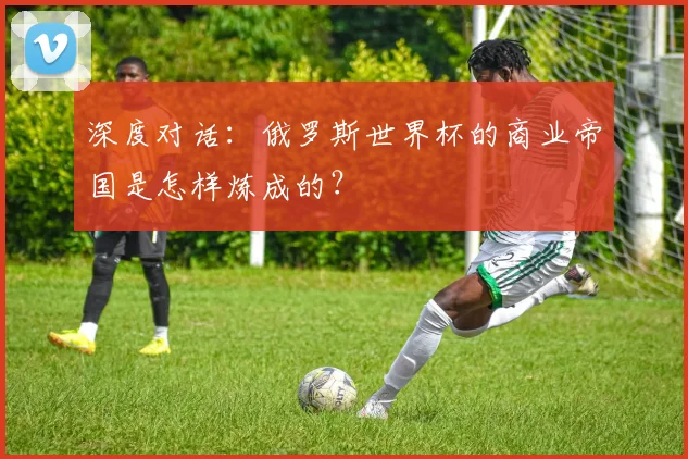 深度对话:俄罗斯世界杯的商业帝国是怎样炼成的?