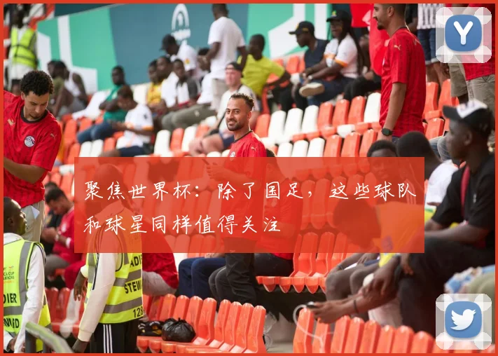 聚焦世界杯：除了国足，这些球队和球星同样值得关注