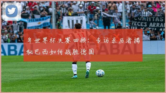 年世界杯决赛回顾:专访亲历者揭秘巴西如何战胜德国