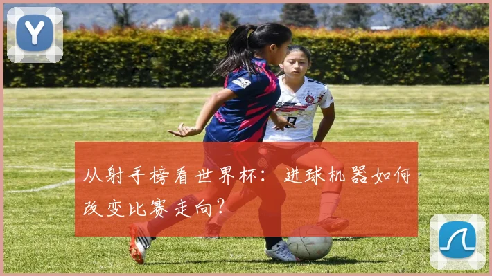 从射手榜看世界杯：进球机器如何改变比赛走向？