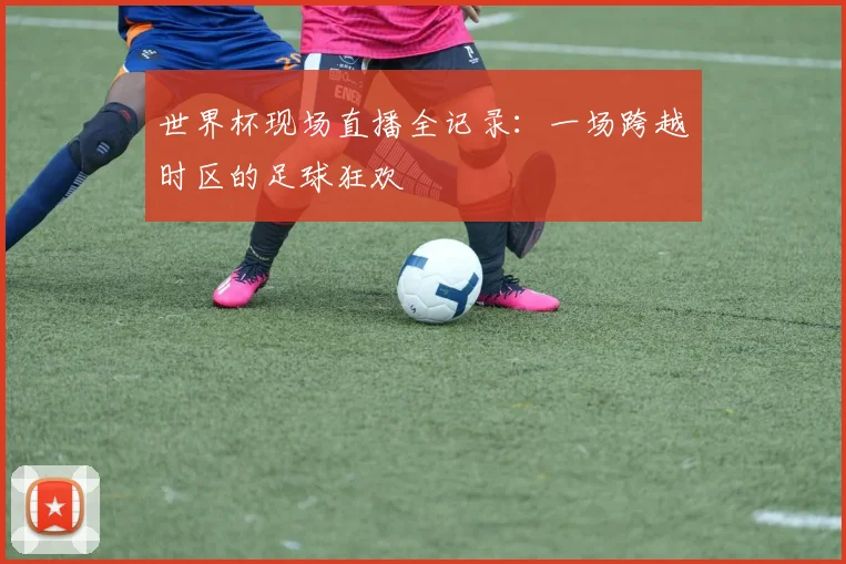 世界杯现场直播全记录:一场跨越时区的足球狂欢