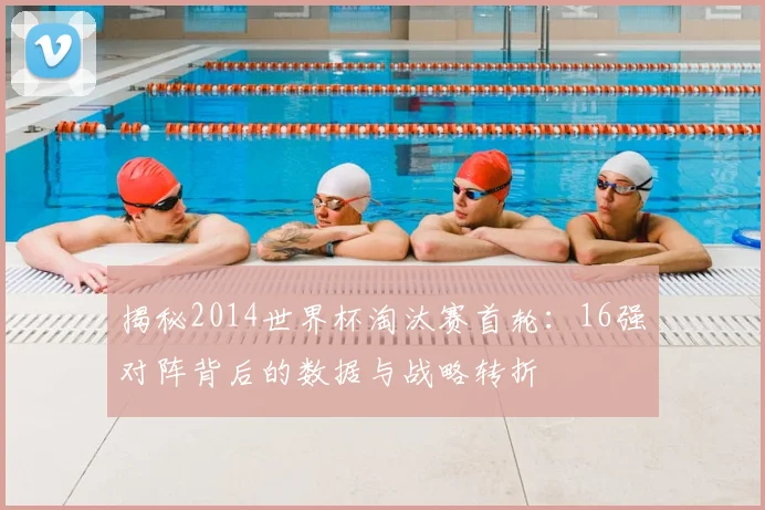揭秘2014世界杯淘汰赛首轮:16强对阵背后的数据与战略转折