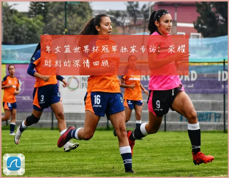 年女篮世界杯冠军独家专访:荣耀时刻的深情回顾