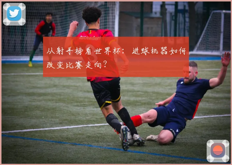 从射手榜看世界杯：进球机器如何改变比赛走向？