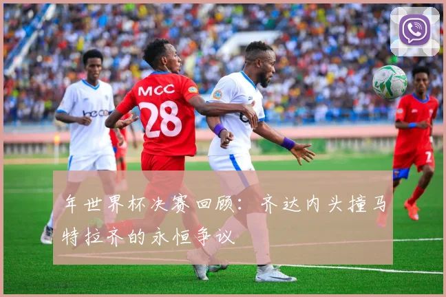 年世界杯决赛回顾：齐达内头撞马特拉齐的永恒争议