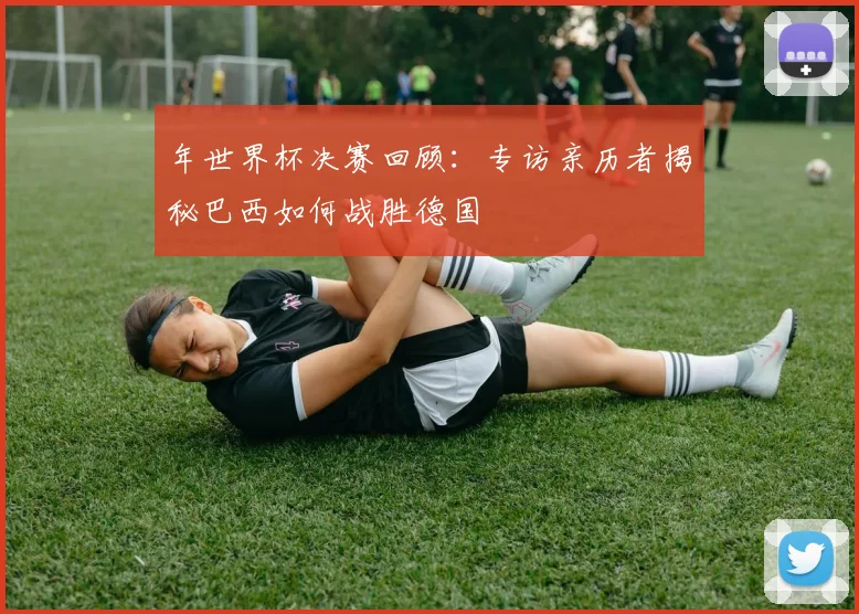 年世界杯决赛回顾：专访亲历者揭秘巴西如何战胜德国