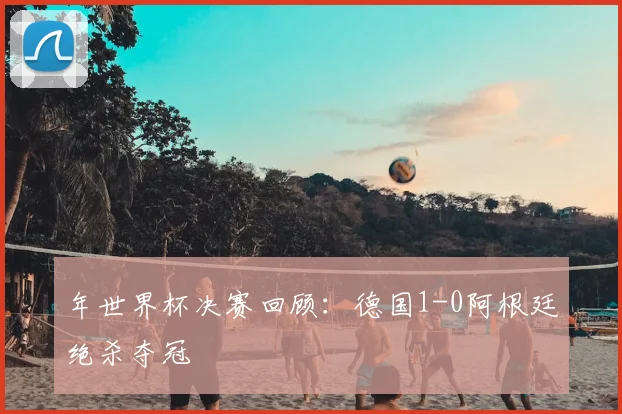 年世界杯决赛回顾:德国1-0阿根廷绝杀夺冠