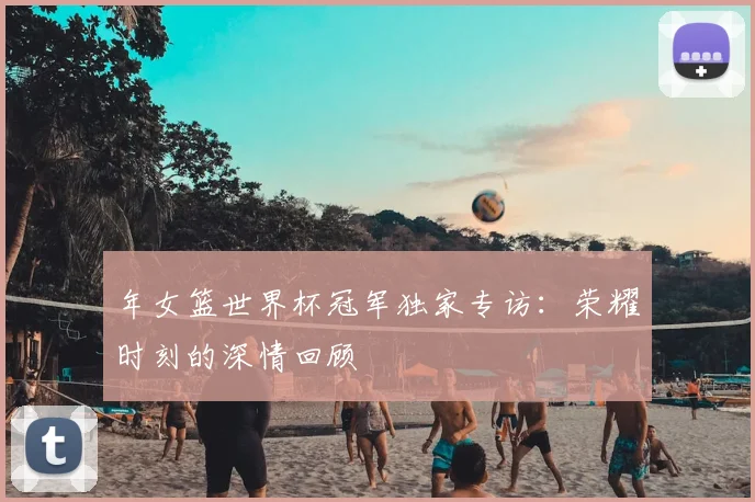 年女篮世界杯冠军独家专访:荣耀时刻的深情回顾