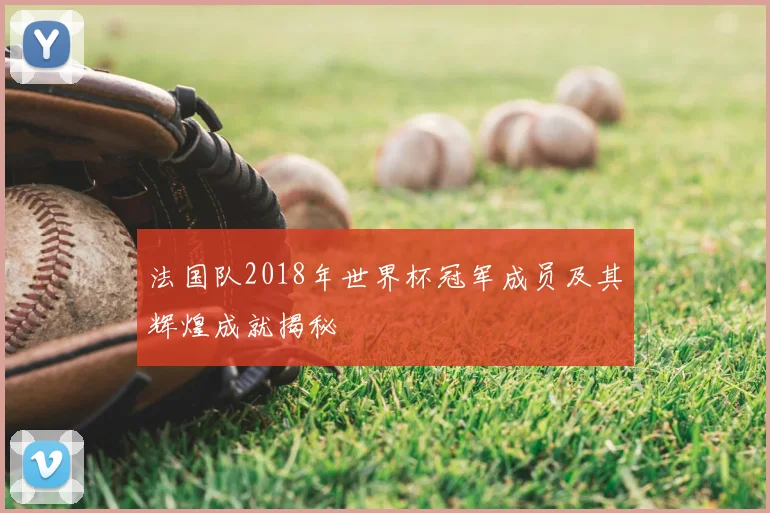 法国队2018年世界杯冠军成员及其辉煌成就揭秘