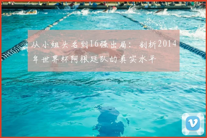 从小组头名到16强出局：剖析2014年世界杯阿根廷队的真实水平