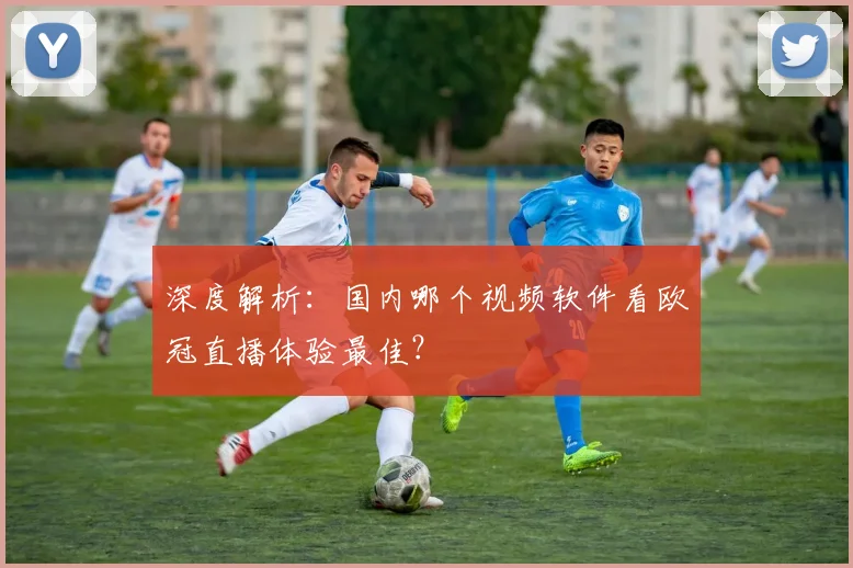深度解析：国内哪个视频软件看欧冠直播体验最佳？