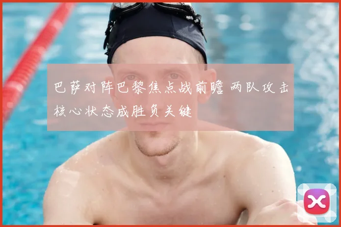 巴萨对阵巴黎焦点战前瞻 两队攻击核心状态成胜负关键