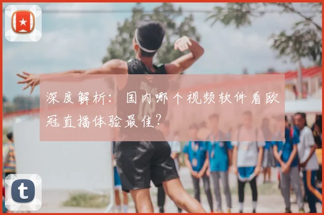 深度解析：国内哪个视频软件看欧冠直播体验最佳？