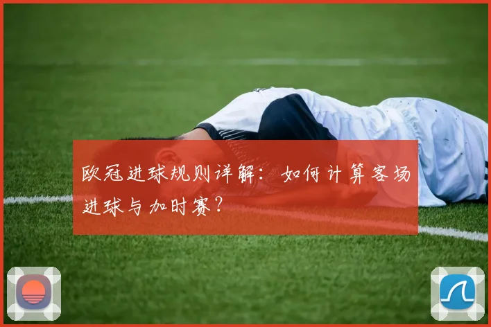 欧冠进球规则详解：如何计算客场进球与加时赛？