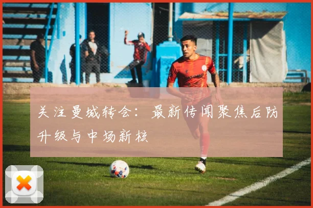 关注曼城转会：最新传闻聚焦后防升级与中场新核