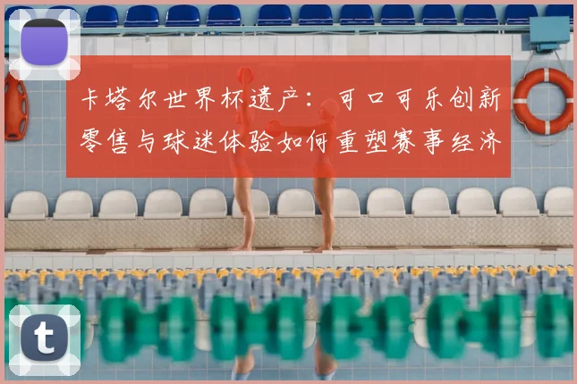 卡塔尔世界杯遗产:可口可乐创新零售与球迷体验如何重塑赛事经济