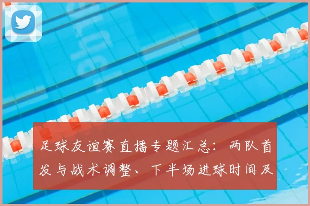 足球友谊赛直播专题汇总：两队首发与战术调整、下半场进球时间及比赛数据