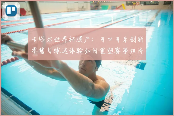卡塔尔世界杯遗产:可口可乐创新零售与球迷体验如何重塑赛事经济