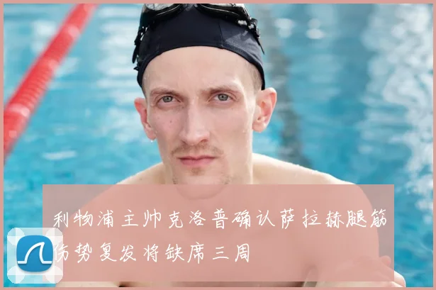 利物浦主帅克洛普确认萨拉赫腿筋伤势复发将缺席三周