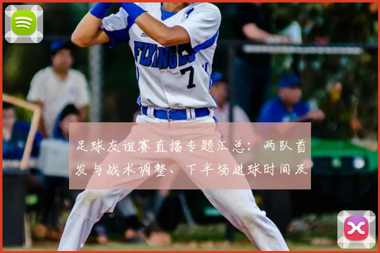 足球友谊赛直播专题汇总：两队首发与战术调整、下半场进球时间及比赛数据