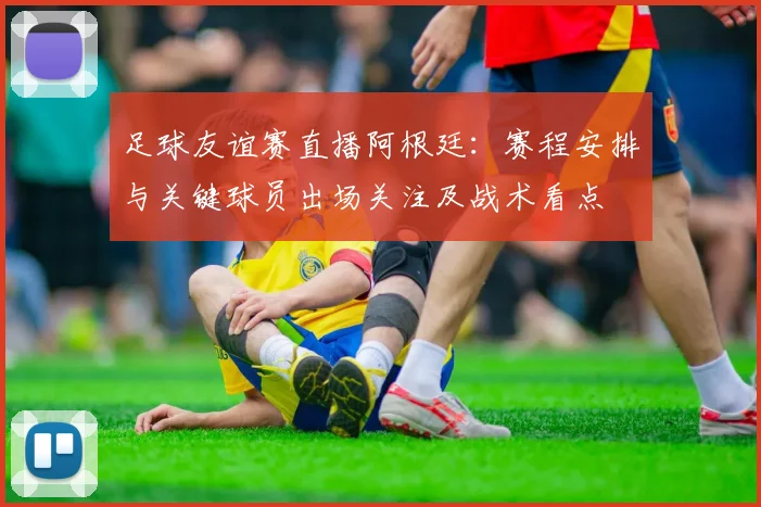 足球友谊赛直播阿根廷：赛程安排与关键球员出场关注及战术看点