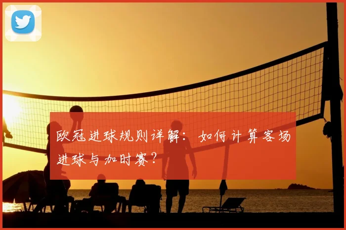 欧冠进球规则详解：如何计算客场进球与加时赛？