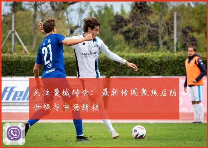 关注曼城转会：最新传闻聚焦后防升级与中场新核