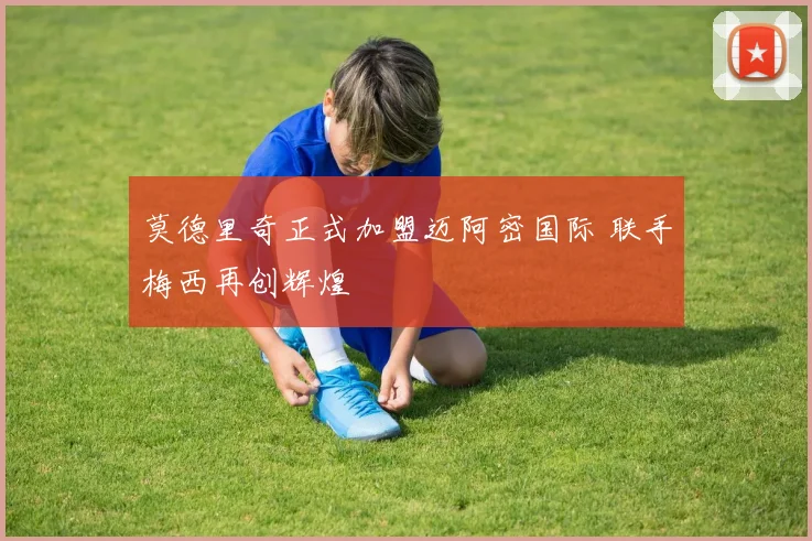 莫德里奇正式加盟迈阿密国际 联手梅西再创辉煌