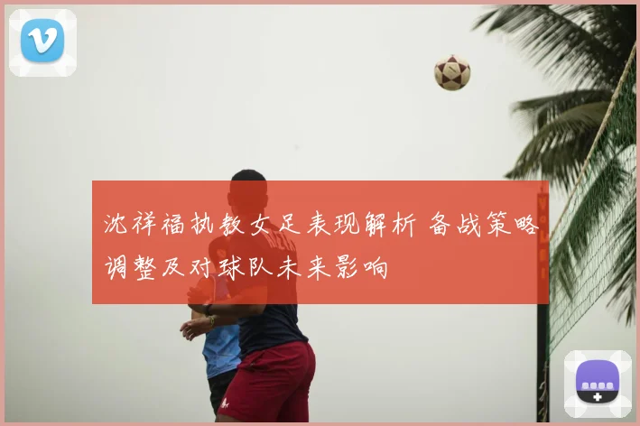 沈祥福执教女足表现解析 备战策略调整及对球队未来影响