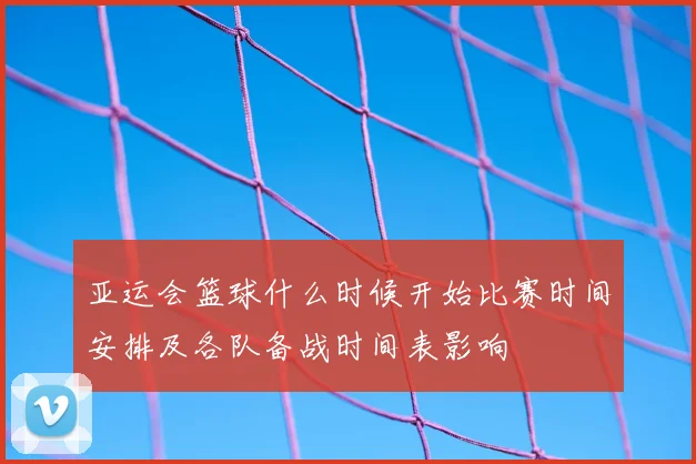 亚运会篮球什么时候开始比赛时间安排及各队备战时间表影响
